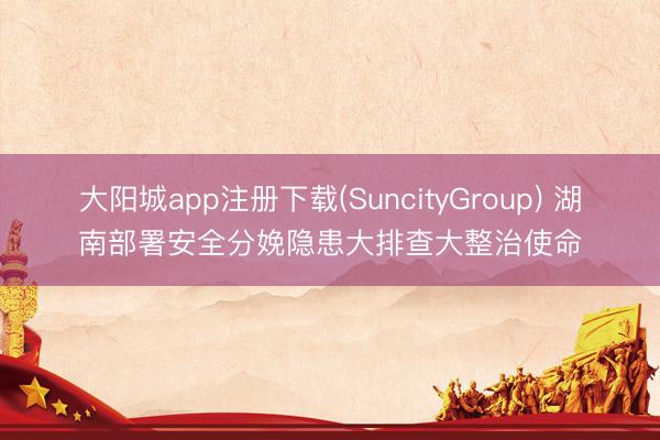 大阳城app注册下载(SuncityGroup) 湖南部署安全分娩隐患大排查大整治使命