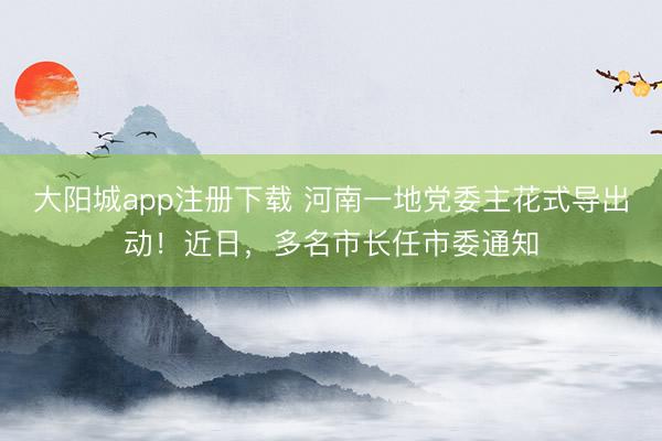 大阳城app注册下载 河南一地党委主花式导出动！近日，多名市长任市委通知