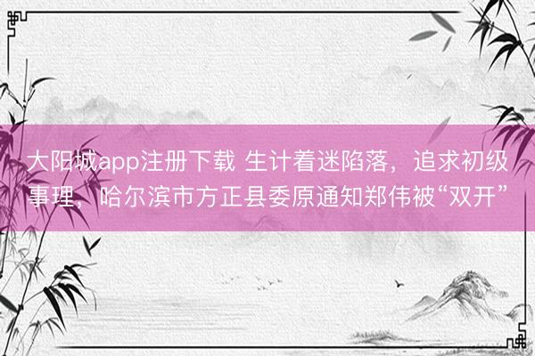 大阳城app注册下载 生计着迷陷落，追求初级事理，哈尔滨市方正县委原通知郑伟被“双开”