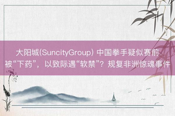 大阳城(SuncityGroup) 中国拳手疑似赛前被“下药”,以致际遇“软禁”?规复非洲惊魂事件