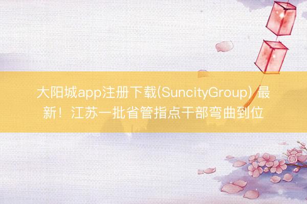 大阳城app注册下载(SuncityGroup) 最新！江苏一批省管指点干部弯曲到位