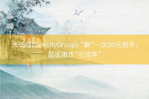 大阳城(SuncityGroup) “聊”一次20元到手，起底电诈“引流手”