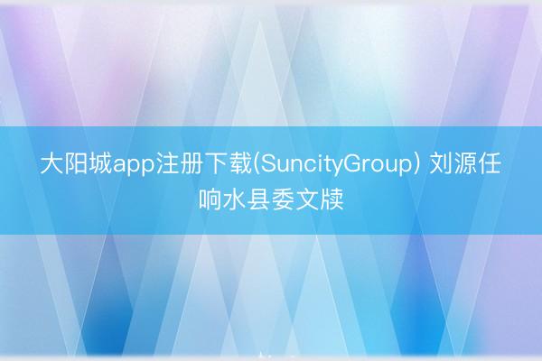 大阳城app注册下载(SuncityGroup) 刘源任响水县委文牍