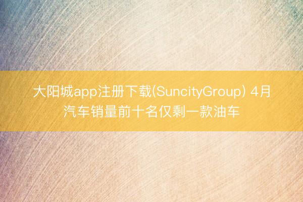 大阳城app注册下载(SuncityGroup) 4月汽车销量前十名仅剩一款油车