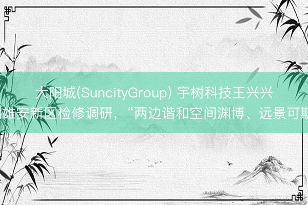 大阳城(SuncityGroup) 宇树科技王兴兴到雄安新区检修调研,“两边谐和空间渊博、远景可期”