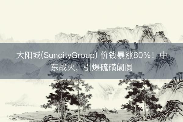 大阳城(SuncityGroup) 价钱暴涨80%！中东战火，引爆硫磺阛阓