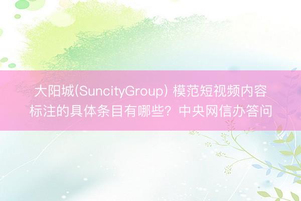 大阳城(SuncityGroup) 模范短视频内容标注的具体条目有哪些？中央网信办答问