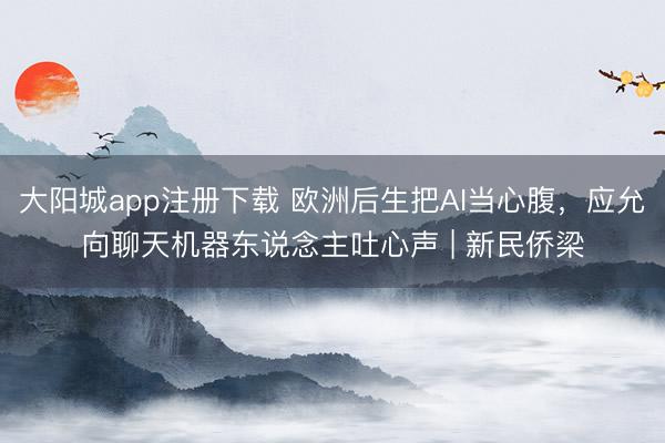 大阳城app注册下载 欧洲后生把AI当心腹，应允向聊天机器东说念主吐心声 | 新民侨梁