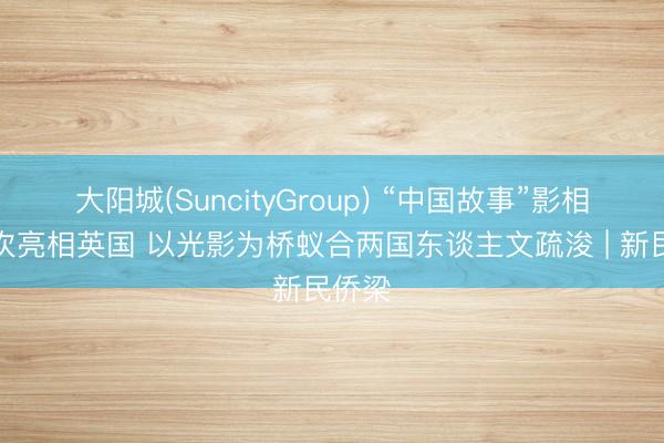 大阳城(SuncityGroup) “中国故事”影相展初次亮相英国 以光影为桥蚁合两国东谈主文疏浚 | 新民侨梁