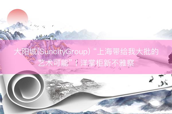 大阳城(SuncityGroup) “上海带给我大批的艺术可能”丨洋掌柜新不雅察