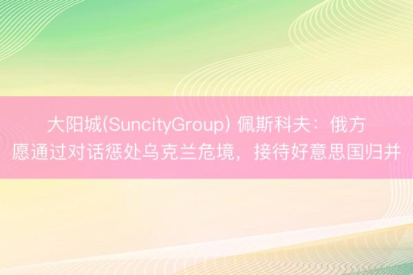 大阳城(SuncityGroup) 佩斯科夫：俄方愿通过对话惩处乌克兰危境，接待好意思国归并