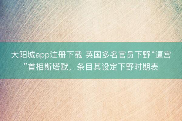大阳城app注册下载 英国多名官员下野“逼宫”首相斯塔默,条目其设定下野时期表