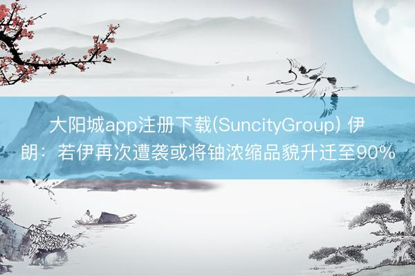大阳城app注册下载(SuncityGroup) 伊朗：若伊再次遭袭或将铀浓缩品貌升迁至90%