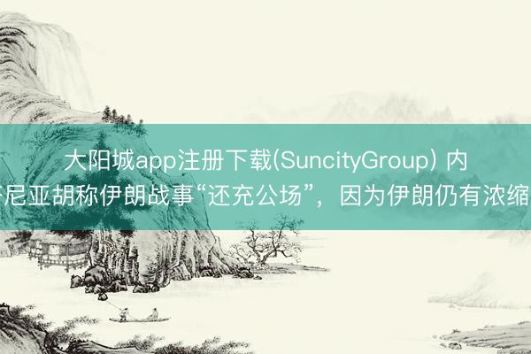 大阳城app注册下载(SuncityGroup) 内塔尼亚胡称伊朗战事“还充公场”，因为伊朗仍有浓缩铀