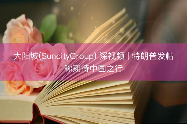 大阳城(SuncityGroup) 深视频 | 特朗普发帖称期待中国之行