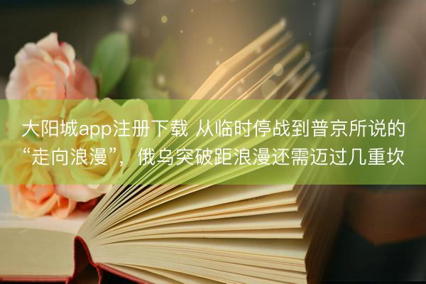 大阳城app注册下载 从临时停战到普京所说的“走向浪漫”，俄乌突破距浪漫还需迈过几重坎