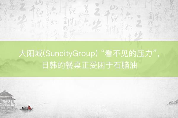 大阳城(SuncityGroup) “看不见的压力”，日韩的餐桌正受困于石脑油