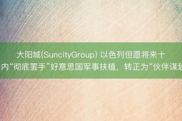 大阳城(SuncityGroup) 以色列但愿将来十年内“彻底罢手”好意思国军事扶植，转正为“伙伴谋划”