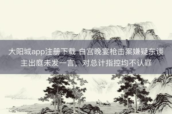 大阳城app注册下载 白宫晚宴枪击案嫌疑东谈主出庭未发一言，对总计指控均不认罪
