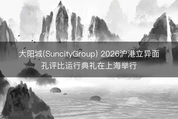 大阳城(SuncityGroup) 2026沪港立异面孔评比运行典礼在上海举行