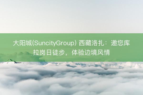 大阳城(SuncityGroup) 西藏洛扎：邀您库拉岗日徒步，体验边境风情