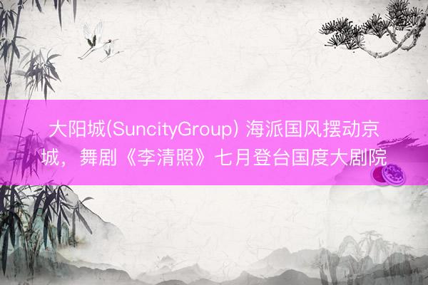 大阳城(SuncityGroup) 海派国风摆动京城，舞剧《李清照》七月登台国度大剧院