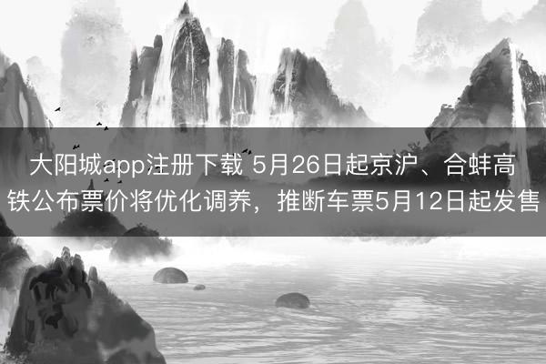 大阳城app注册下载 5月26日起京沪、合蚌高铁公布票价将优化调养，推断车票5月12日起发售