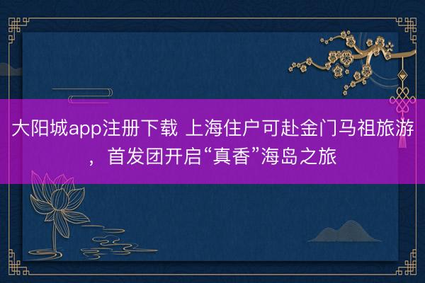 大阳城app注册下载 上海住户可赴金门马祖旅游，首发团开启“真香”海岛之旅