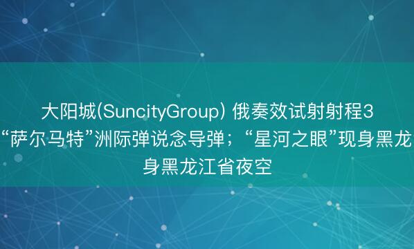 大阳城(SuncityGroup) 俄奏效试射射程3.5万公里“萨尔马特”洲际弹说念导弹；“星河之眼”现身黑龙江省夜空