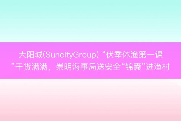 大阳城(SuncityGroup) “伏季休渔第一课”干货满满，崇明海事局送安全“锦囊”进渔村