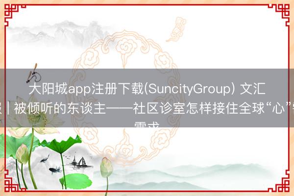 大阳城app注册下载(SuncityGroup) 文汇海报 | 被倾听的东谈主——社区诊室怎样接住全球“心”需求