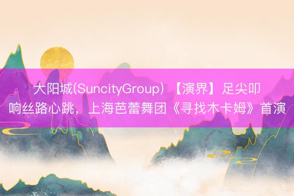 大阳城(SuncityGroup) 【演界】足尖叩响丝路心跳，上海芭蕾舞团《寻找木卡姆》首演