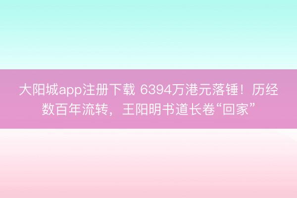大阳城app注册下载 6394万港元落锤！历经数百年流转，王阳明书道长卷“回家”