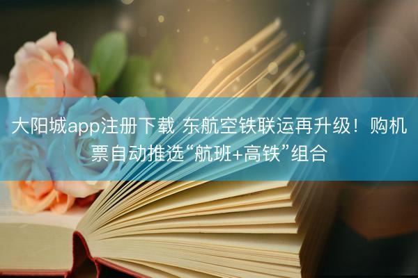 大阳城app注册下载 东航空铁联运再升级！购机票自动推选“航班+高铁”组合