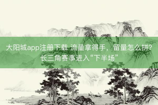 大阳城app注册下载 流量拿得手，留量怎么拼？长三角赛事进入“下半场”