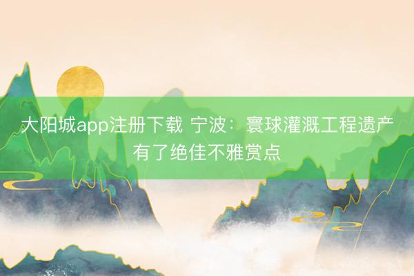 大阳城app注册下载 宁波：寰球灌溉工程遗产有了绝佳不雅赏点