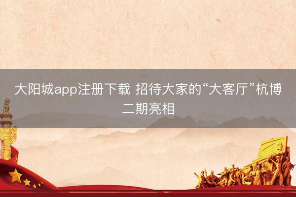 大阳城app注册下载 招待大家的“大客厅”杭博二期亮相