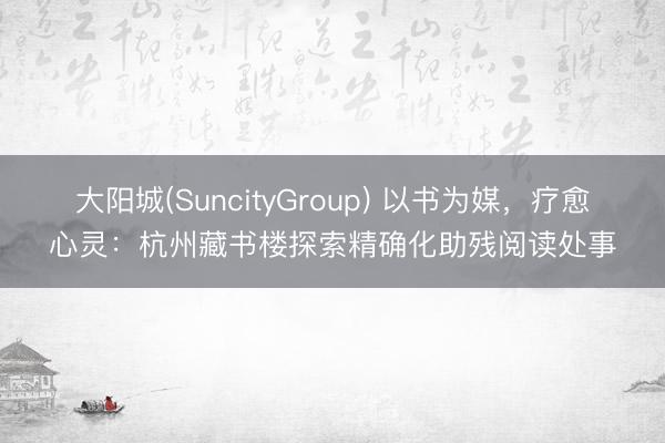 大阳城(SuncityGroup) 以书为媒，疗愈心灵：杭州藏书楼探索精确化助残阅读处事