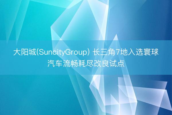 大阳城(SuncityGroup) 长三角7地入选寰球汽车流畅耗尽改良试点