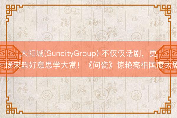 大阳城(SuncityGroup) 不仅仅话剧，更是一场宋韵好意思学大赏！《问瓷》惊艳亮相国度大剧院