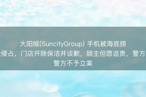大阳城(SuncityGroup) 手机被海底捞保洁避让侵占，门店开除保洁并谈歉，顾主但愿追责，警方不予立案