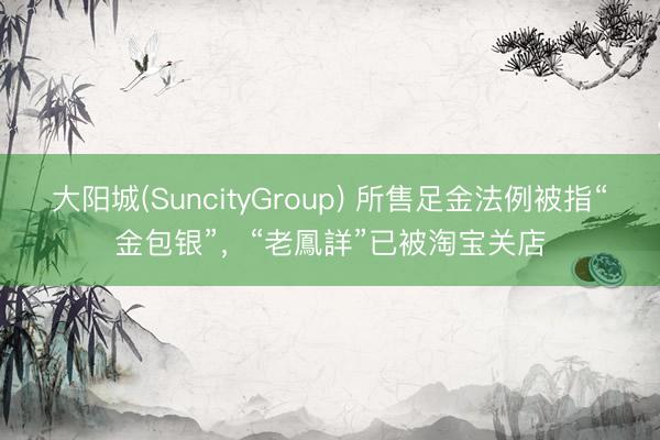 大阳城(SuncityGroup) 所售足金法例被指“金包银”，“老鳳詳”已被淘宝关店