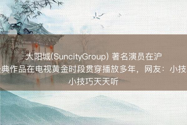大阳城(SuncityGroup) 著名演员在沪病逝，经典作品在电视黄金时段贯穿播放多年，网友：小技巧天天听