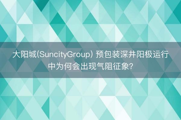 大阳城(SuncityGroup) 预包装深井阳极运行中为何会出现气阻征象?