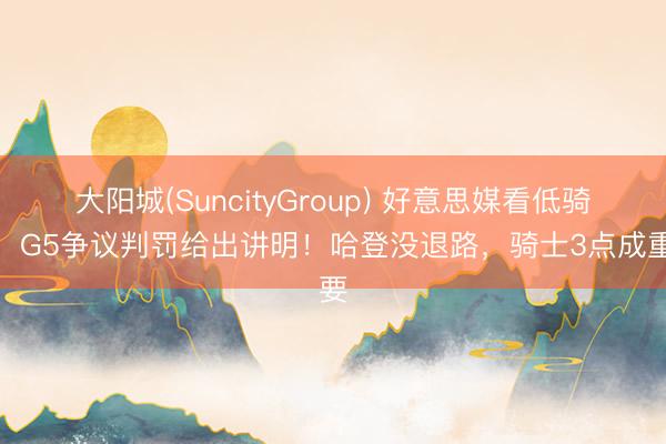 大阳城(SuncityGroup) 好意思媒看低骑士，G5争议判罚给出讲明！哈登没退路，骑士3点成重要