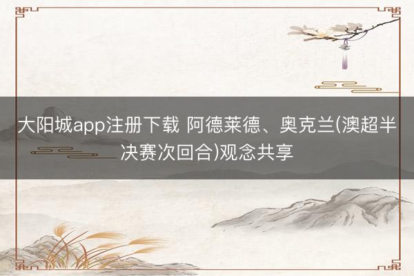 大阳城app注册下载 阿德莱德、奥克兰(澳超半决赛次回合)观念共享