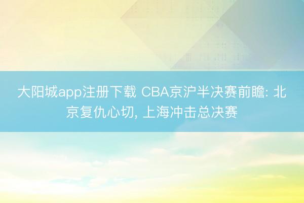 大阳城app注册下载 CBA京沪半决赛前瞻: 北京复仇心切， 上海冲击总决赛