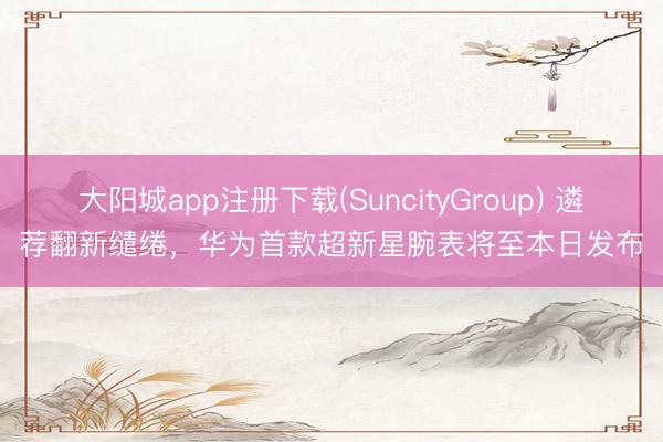 大阳城app注册下载(SuncityGroup) 遴荐翻新缱绻，华为首款超新星腕表将至本日发布