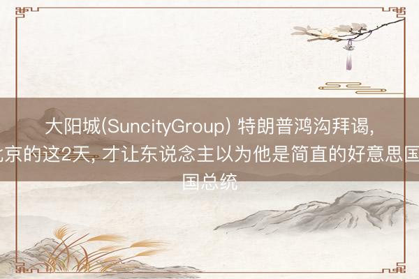 大阳城(SuncityGroup) 特朗普鸿沟拜谒， 在北京的这2天， 才让东说念主以为他是简直的好意思国总统