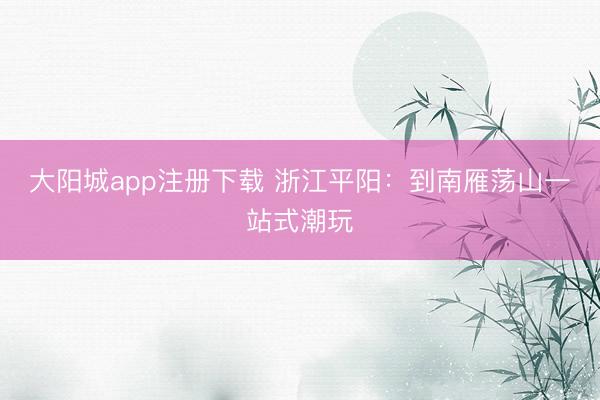 大阳城app注册下载 浙江平阳：到南雁荡山一站式潮玩